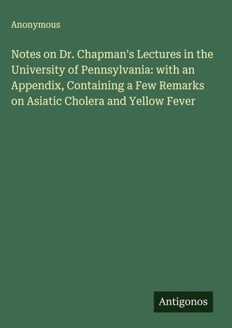 Notes on Dr. Chapman's Lectures in the University of Pennsylvania: with an Appendix, Containing a Few Remarks on Asiatic Cholera and Yellow Fever