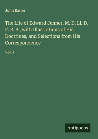 The Life of Edward Jenner, M. D. LL.D, F. R. S., with Illustrations of His Doctrines, and Selections from His Correspondence