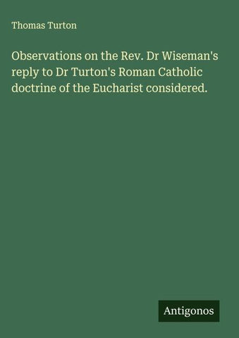 Observations on the Rev. Dr Wiseman's reply to Dr Turton's Roman Catholic doctrine of the Eucharist considered.