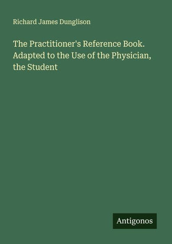 The Practitioner's Reference Book. Adapted to the Use of the Physician, the Student