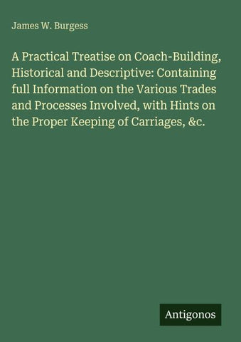 A Practical Treatise on Coach-Building, Historical and Descriptive: Containing full Information on the Various Trades and Processes Involved, with Hints on the Proper Keeping of Carriages, &c.