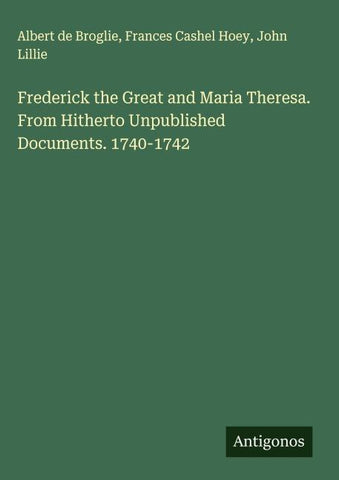 Frederick the Great and Maria Theresa. From Hitherto Unpublished Documents. 1740-1742