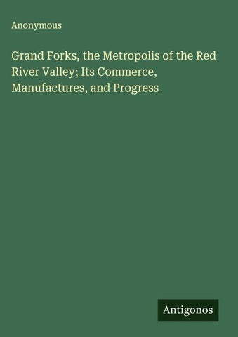 Grand Forks, the Metropolis of the Red River Valley; Its Commerce, Manufactures, and Progress