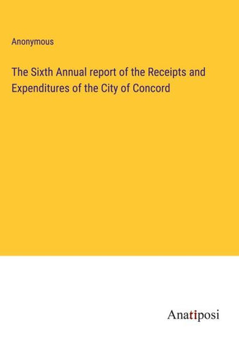 The Sixth Annual report of the Receipts and Expenditures of the City of Concord
