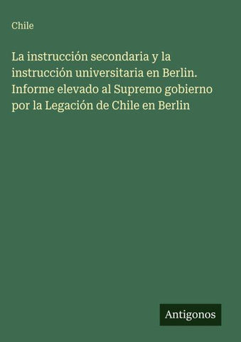 La instrucción secondaria y la instrucción universitaria en Berlin. Informe elevado al Supremo gobierno por la Legación de Chile en Berlin