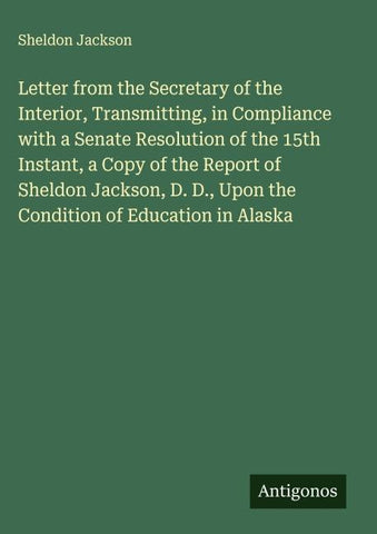 Letter from the Secretary of the Interior, Transmitting, in Compliance with a Senate Resolution of the 15th Instant, a Copy of the Report of Sheldon Jackson, D. D., Upon the Condition of Education in Alaska