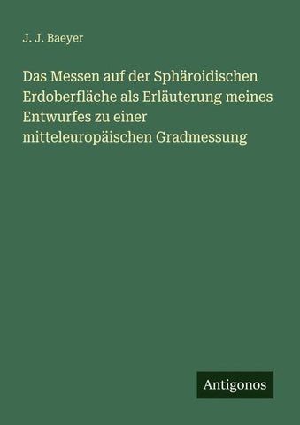 Das Messen auf der Sphäroidischen Erdoberfläche als Erläuterung meines Entwurfes zu einer mitteleuropäischen Gradmessung