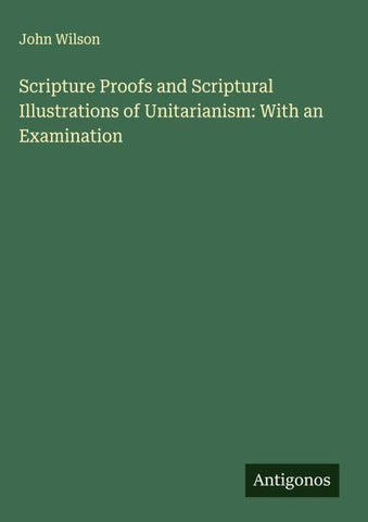 Scripture Proofs and Scriptural Illustrations of Unitarianism: With an Examination