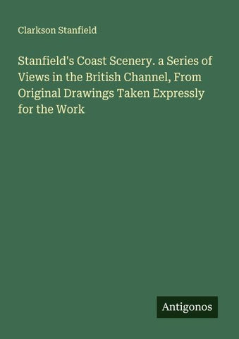 Stanfield's Coast Scenery. a Series of Views in the British Channel, From Original Drawings Taken Expressly for the Work