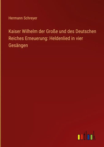 Kaiser Wilhelm der Große und des Deutschen Reiches Erneuerung: Heldenlied in vier Gesängen