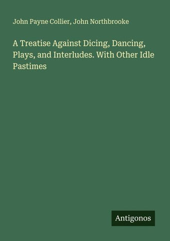 A Treatise Against Dicing, Dancing, Plays, and Interludes. With Other Idle Pastimes