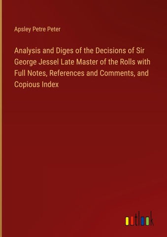 Analysis and Diges of the Decisions of Sir George Jessel Late Master of the Rolls with Full Notes, References and Comments, and Copious Index