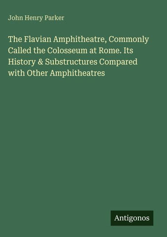 The Flavian Amphitheatre, Commonly Called the Colosseum at Rome. Its History & Substructures Compared with Other Amphitheatres