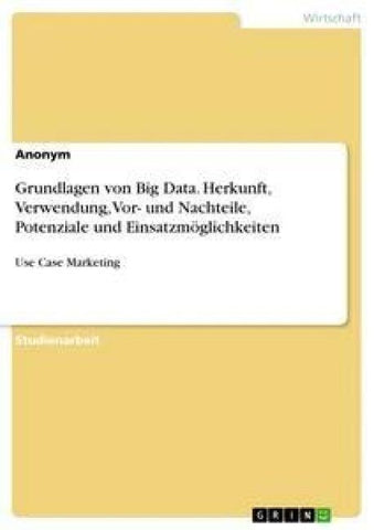 Grundlagen von Big Data. Herkunft, Verwendung, Vor- und Nachteile, Potenziale und Einsatzmöglichkeiten