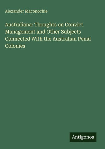 Australiana: Thoughts on Convict Management and Other Subjects Connected With the Australian Penal Colonies