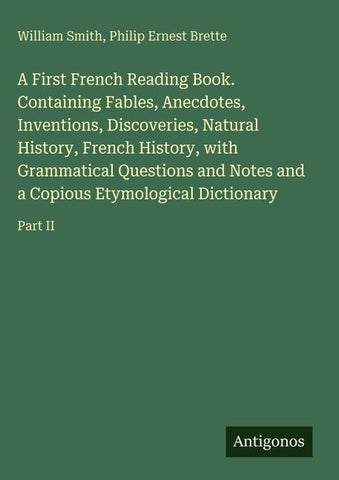 A First French Reading Book. Containing Fables, Anecdotes, Inventions, Discoveries, Natural History, French History, with Grammatical Questions and Notes and a Copious Etymological Dictionary