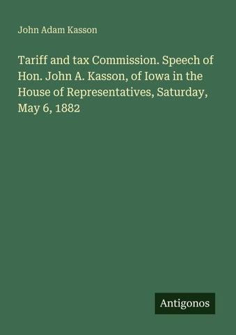 Tariff and tax Commission. Speech of Hon. John A. Kasson, of Iowa in the House of Representatives, Saturday, May 6, 1882
