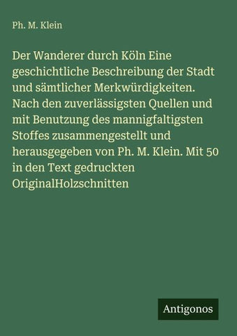 Der Wanderer durch Köln Eine geschichtliche Beschreibung der Stadt und sämtlicher Merkwürdigkeiten. Nach den zuverlässigsten Quellen und mit Benutzung des mannigfaltigsten Stoffes zusammengestellt und herausgegeben von Ph. M. Klein. Mit 50 in den Text ged