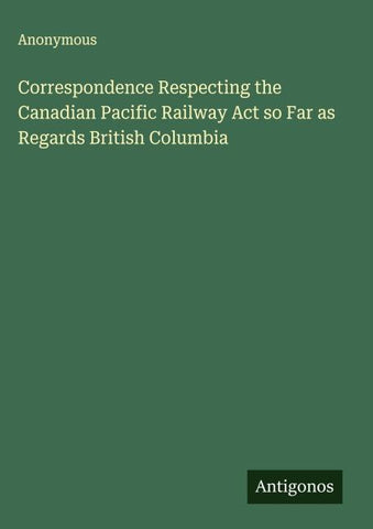 Correspondence Respecting the Canadian Pacific Railway Act so Far as Regards British Columbia