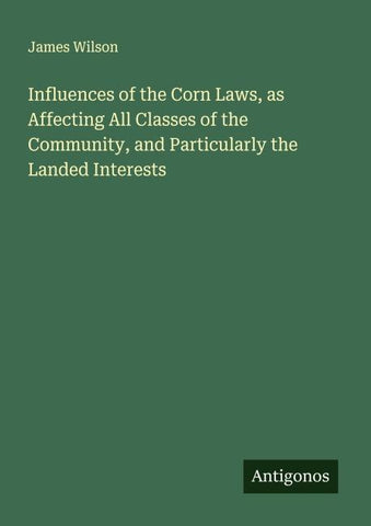 Influences of the Corn Laws, as Affecting All Classes of the Community, and Particularly the Landed Interests