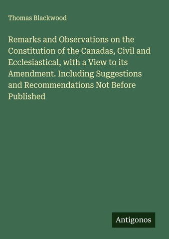 Remarks and Observations on the Constitution of the Canadas, Civil and Ecclesiastical, with a View to its Amendment. Including Suggestions and Recommendations Not Before Published