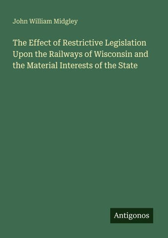 The Effect of Restrictive Legislation Upon the Railways of Wisconsin and the Material Interests of the State