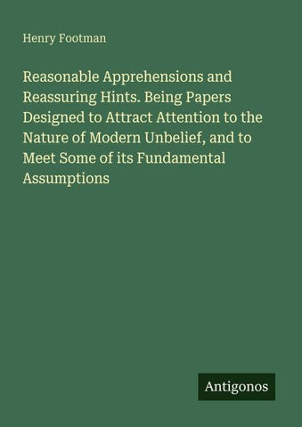 Reasonable Apprehensions and Reassuring Hints. Being Papers Designed to Attract Attention to the Nature of Modern Unbelief, and to Meet Some of its Fundamental Assumptions