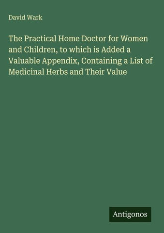 The Practical Home Doctor for Women and Children, to which is Added a Valuable Appendix, Containing a List of Medicinal Herbs and Their Value