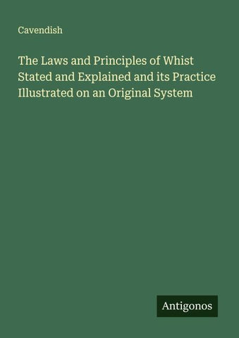 The Laws and Principles of Whist Stated and Explained and its Practice Illustrated on an Original System