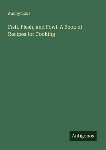 Fish, Flesh, and Fowl. A Book of Recipes for Cooking