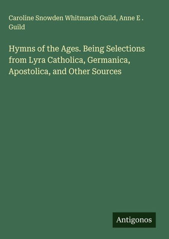 Hymns of the Ages. Being Selections from Lyra Catholica, Germanica, Apostolica, and Other Sources
