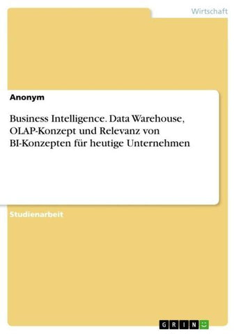 Business Intelligence. Data Warehouse, OLAP-Konzept und Relevanz von BI-Konzepten für heutige Unternehmen
