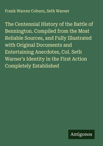 The Centennial History of the Battle of Bennington. Compiled from the Most Reliable Sources, and Fully Illustrated with Original Documents and Entertaining Anecdotes, Col. Seth Warner's Identity in the First Action Completely Established