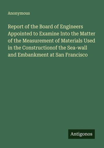 Report of the Board of Engineers Appointed to Examine Into the Matter of the Measurement of Materials Used in the Constructionof the Sea-wall and Embankment at San Francisco
