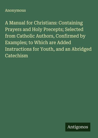 A Manual for Christians: Containing Prayers and Holy Precepts; Selected from Catholic Authors, Confirmed by Examples; to Which are Added Instructions for Youth, and an Abridged Catechism