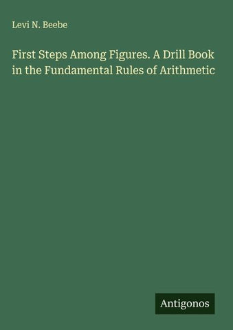 First Steps Among Figures. A Drill Book in the Fundamental Rules of Arithmetic