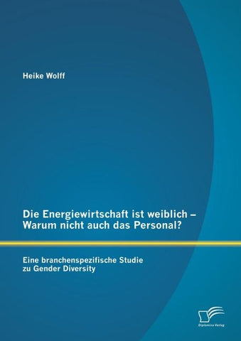 Die Energiewirtschaft ist weiblich - Warum nicht auch das Personal? Eine branchenspezifische Studie zu Gender Diversity