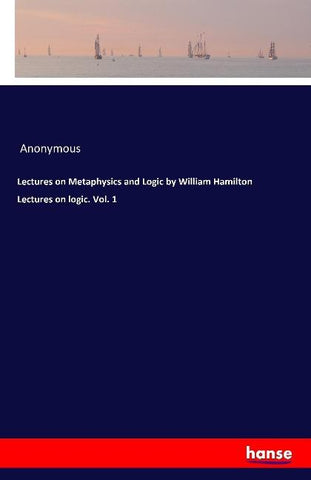 Lectures on Metaphysics and Logic by William Hamilton Lectures on logic. Vol. 1