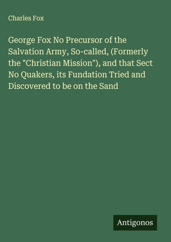 George Fox No Precursor of the Salvation Army, So-called, (Formerly the "Christian Mission"), and that Sect No Quakers, its Fundation Tried and Discovered to be on the Sand