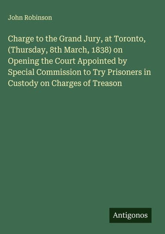 Charge to the Grand Jury, at Toronto, (Thursday, 8th March, 1838) on Opening the Court Appointed by Special Commission to Try Prisoners in Custody on Charges of Treason