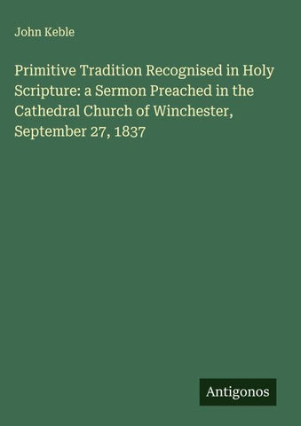 Primitive Tradition Recognised in Holy Scripture: a Sermon Preached in the Cathedral Church of Winchester, September 27, 1837