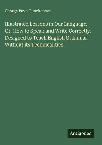 Illustrated Lessons in Our Language. Or, How to Speak and Write Correctly. Designed to Teach English Grammar, Without its Technicalities