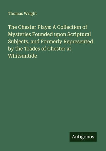 The Chester Plays: A Collection of Mysteries Founded upon Scriptural Subjects, and Formerly Represented by the Trades of Chester at Whitsuntide