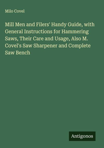 Mill Men and Filers' Handy Guide, with General Instructions for Hammering Saws, Their Care and Usage, Also M. Covel's Saw Sharpener and Complete Saw Bench
