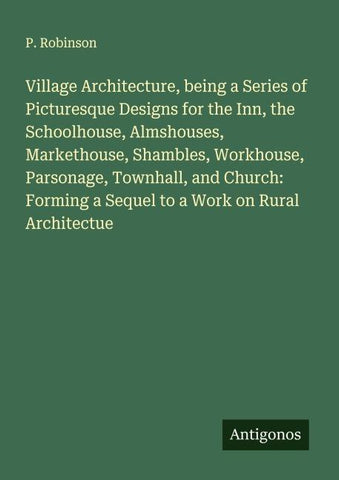 Village Architecture, being a Series of Picturesque Designs for the Inn, the Schoolhouse, Almshouses, Markethouse, Shambles, Workhouse, Parsonage, Townhall, and Church: Forming a Sequel to a Work on Rural Architectue