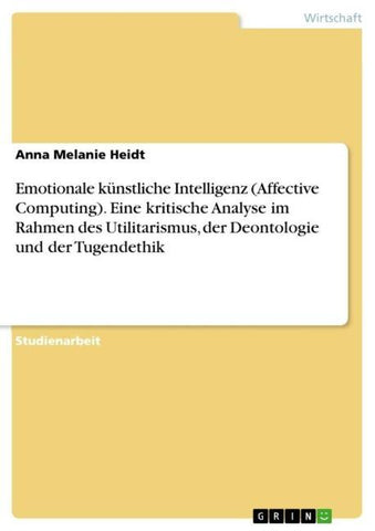 Emotionale künstliche Intelligenz (Affective Computing). Eine kritische Analyse im Rahmen des Utilitarismus, der Deontologie und der Tugendethik
