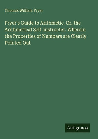 Fryer's Guide to Arithmetic. Or, the Arithmetical Self-instructer. Wherein the Properties of Numbers are Clearly Pointed Out