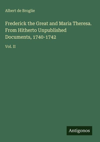 Frederick the Great and Maria Theresa. From Hitherto Unpublished Documents, 1740-1742