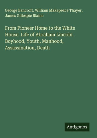 From Pioneer Home to the White House. Life of Abraham Lincoln. Boyhood, Youth, Manhood, Assassination, Death