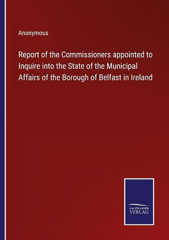 Report of the Commissioners appointed to Inquire into the State of the Municipal Affairs of the Borough of Belfast in Ireland